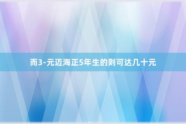 而3-元迈海正5年生的则可达几十元