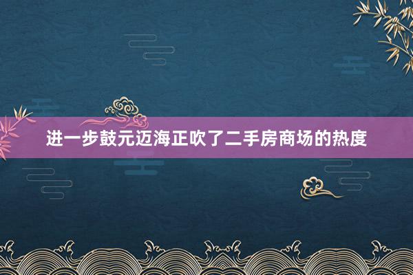 进一步鼓元迈海正吹了二手房商场的热度