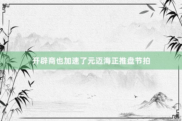 开辟商也加速了元迈海正推盘节拍