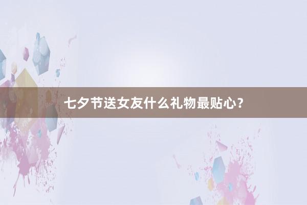 七夕节送女友什么礼物最贴心?