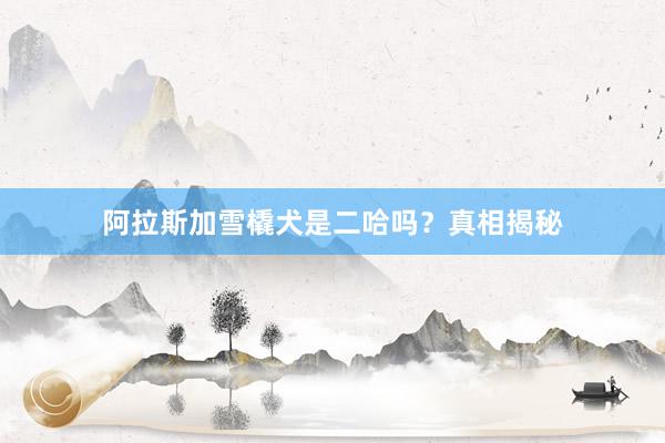 阿拉斯加雪橇犬是二哈吗？真相揭秘