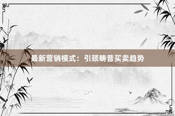 最新营销模式：引颈畴昔买卖趋势
